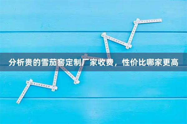 分析贵的雪茄窖定制厂家收费，性价比哪家更高