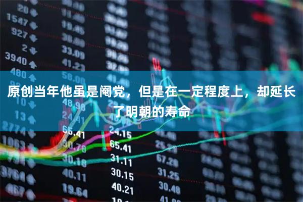 原创当年他虽是阉党，但是在一定程度上，却延长了明朝的寿命