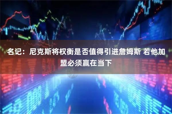 名记：尼克斯将权衡是否值得引进詹姆斯 若他加盟必须赢在当下