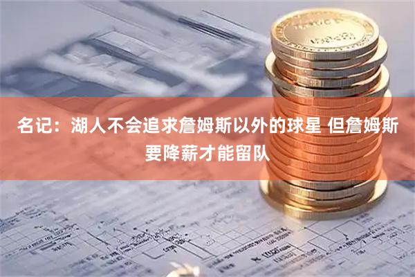 名记：湖人不会追求詹姆斯以外的球星 但詹姆斯要降薪才能留队