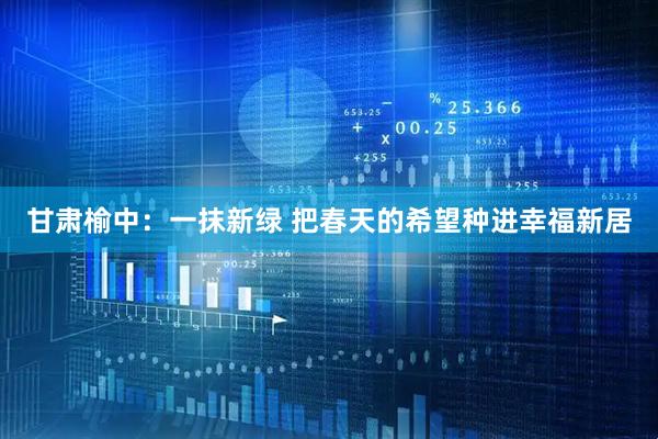 甘肃榆中：一抹新绿 把春天的希望种进幸福新居