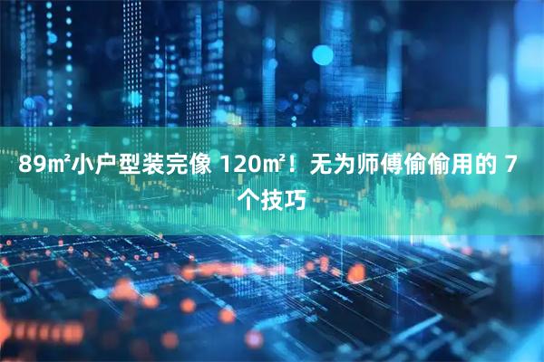 89㎡小户型装完像 120㎡！无为师傅偷偷用的 7 个技巧
