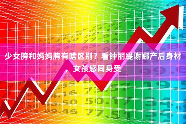 少女胯和妈妈胯有啥区别？看钟丽缇谢娜产后身材，女孩感同身受