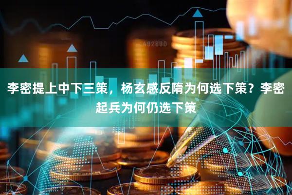 李密提上中下三策，杨玄感反隋为何选下策？李密起兵为何仍选下策