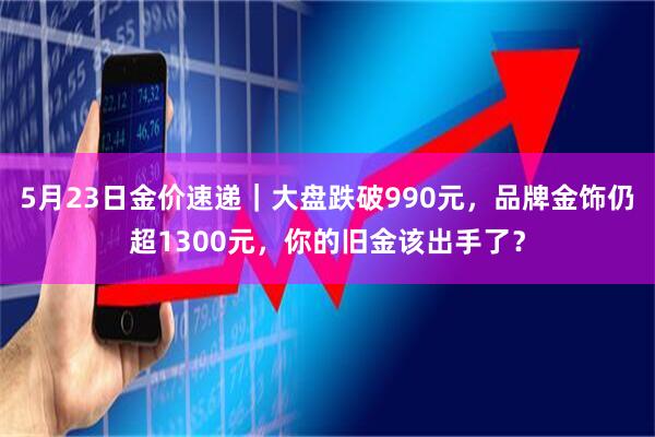 5月23日金价速递｜大盘跌破990元，品牌金饰仍超1300元，你的旧金该出手了？