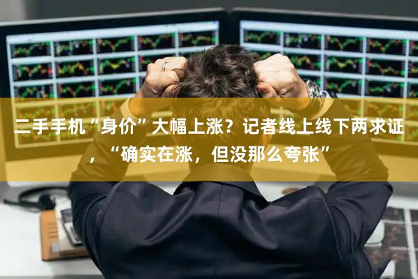 二手手机“身价”大幅上涨？记者线上线下两求证，“确实在涨，但没那么夸张”