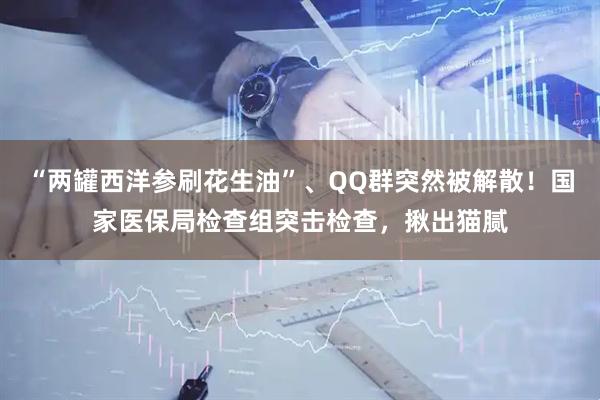 “两罐西洋参刷花生油”、QQ群突然被解散！国家医保局检查组突击检查，揪出猫腻