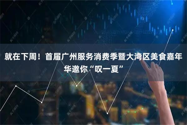 就在下周！首届广州服务消费季暨大湾区美食嘉年华邀你“叹一夏”