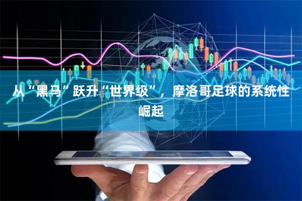 从“黑马”跃升“世界级”，摩洛哥足球的系统性崛起