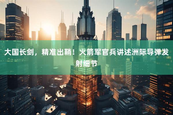 大国长剑，精准出鞘！火箭军官兵讲述洲际导弹发射细节