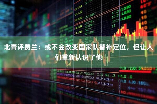 北青评费兰：或不会改变国家队替补定位，但让人们重新认识了他