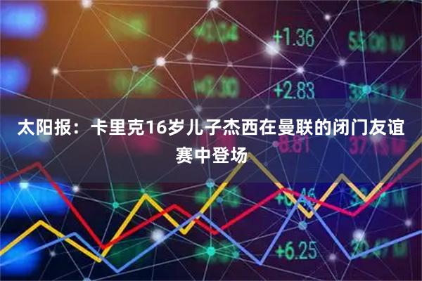 太阳报：卡里克16岁儿子杰西在曼联的闭门友谊赛中登场